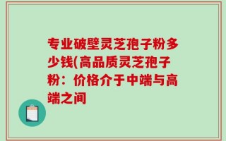 专业破壁灵芝孢子粉多少钱(高品质灵芝孢子粉：价格介于中端与高端之间