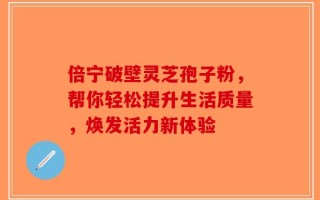 倍宁破壁灵芝孢子粉，帮你轻松提升生活质量，焕发活力新体验