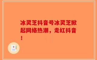 冰灵芝抖音号冰灵芝掀起网络热潮，走红抖音！