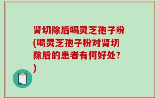 肾切除后喝灵芝孢子粉(喝灵芝孢子粉对肾切除后的患者有何好处？)