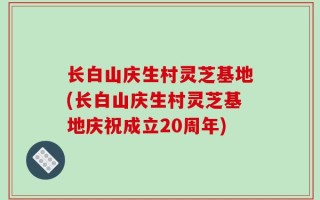 长白山庆生村灵芝基地(长白山庆生村灵芝基地庆祝成立20周年)