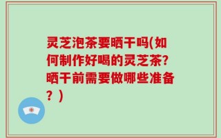 灵芝泡茶要晒干吗(如何制作好喝的灵芝茶？晒干前需要做哪些准备？)