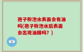 孢子粉泡水表面会有油吗(孢子粉泡水后表面会出现油膜吗？)