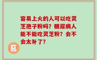 容易上火的人可以吃灵芝孢子粉吗？糖尿病人能不能吃灵芝粉？会不会太补了？