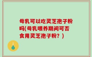 母乳可以吃灵芝孢子粉吗(母乳喂养期间可否食用灵芝孢子粉？)