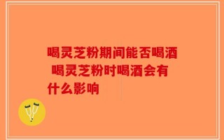 喝灵芝粉期间能否喝酒 喝灵芝粉时喝酒会有什么影响