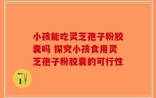 小孩能吃灵芝孢子粉胶囊吗 探究小孩食用灵芝孢子粉胶囊的可行性