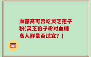血糖高可否吃灵芝孢子粉(灵芝孢子粉对血糖高人群是否适宜？)