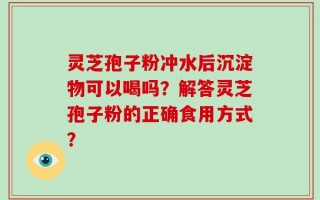 灵芝孢子粉冲水后沉淀物可以喝吗？解答灵芝孢子粉的正确食用方式？