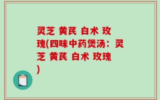 灵芝 黄芪 白术 玫瑰(四味中药煲汤：灵芝 黄芪 白术 玫瑰)