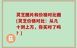 灵芝图片和价格对比图(灵芝价格对比：从几十到上万，你买对了吗？)