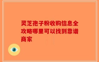 灵芝孢子粉收购信息全攻略哪里可以找到靠谱商家