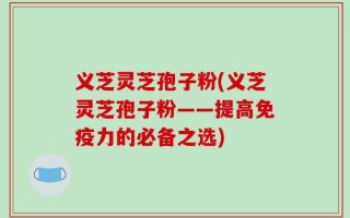义芝灵芝孢子粉(义芝灵芝孢子粉——提高免疫力的必备之选)