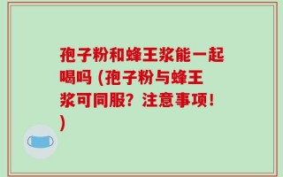 孢子粉和蜂王浆能一起喝吗 (孢子粉与蜂王浆可同服？注意事项！)