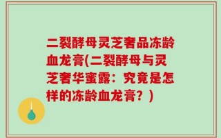 二裂酵母灵芝奢品冻龄血龙膏(二裂酵母与灵芝奢华蜜露：究竟是怎样的冻龄血龙膏？)