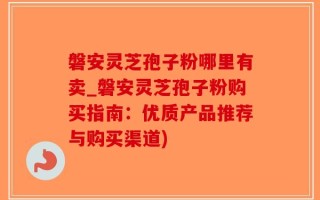 磐安灵芝孢子粉哪里有卖_磐安灵芝孢子粉购买指南：优质产品推荐与购买渠道)