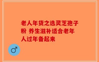 老人年货之选灵芝孢子粉 养生滋补适合老年人过年备起来