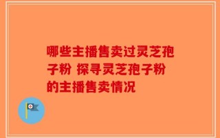 哪些主播售卖过灵芝孢子粉 探寻灵芝孢子粉的主播售卖情况