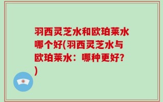 羽西灵芝水和欧珀莱水哪个好(羽西灵芝水与欧珀莱水：哪种更好？)