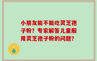 小朋友能不能吃灵芝孢子粉？专家解答儿童服用灵芝孢子粉的问题？