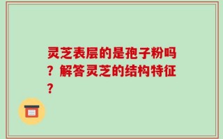 灵芝表层的是孢子粉吗？解答灵芝的结构特征？