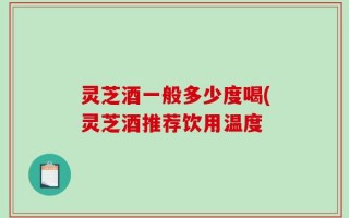灵芝酒一般多少度喝(灵芝酒推荐饮用温度