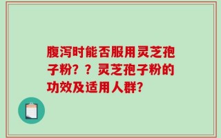 腹泻时能否服用灵芝孢子粉？？灵芝孢子粉的功效及适用人群？