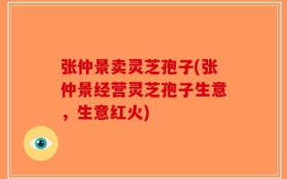 张仲景卖灵芝孢子(张仲景经营灵芝孢子生意，生意红火)