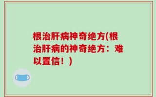 根治肝病神奇绝方(根治肝病的神奇绝方：难以置信！)