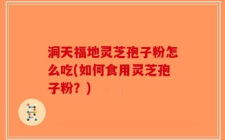 洞天福地灵芝孢子粉怎么吃(如何食用灵芝孢子粉？)