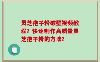 灵芝孢子粉破壁视频教程？快速制作高质量灵芝孢子粉的方法？