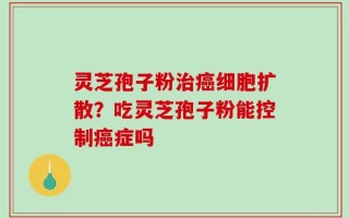 灵芝孢子粉治癌细胞扩散？吃灵芝孢子粉能控制癌症吗