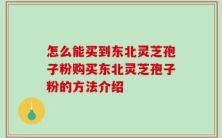 怎么能买到东北灵芝孢子粉购买东北灵芝孢子粉的方法介绍