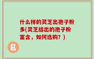 什么样的灵芝出孢子粉多(灵芝结出的孢子粉富含，如何选购？)