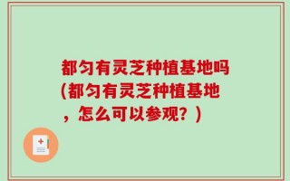 都匀有灵芝种植基地吗(都匀有灵芝种植基地，怎么可以参观？)