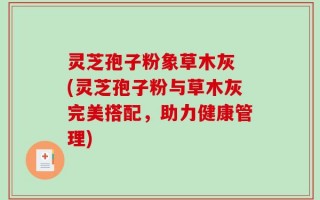 灵芝孢子粉象草木灰 (灵芝孢子粉与草木灰完美搭配，助力健康管理)