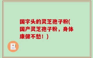 国字头的灵芝孢子粉(国产灵芝孢子粉，身体康健不愁！)
