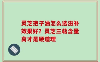 灵芝孢子油怎么选滋补效果好？灵芝三萜含量高才是硬道理