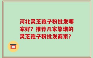 河北灵芝孢子粉批发哪家好？推荐几家靠谱的灵芝孢子粉批发商家？