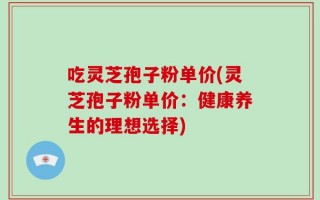吃灵芝孢子粉单价(灵芝孢子粉单价：健康养生的理想选择)