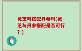 灵芝可搭配丹参吗(灵芝与丹参搭配是否可行？)