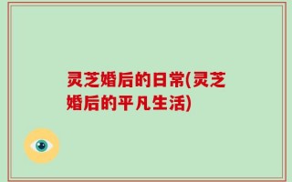 灵芝婚后的日常(灵芝婚后的平凡生活)