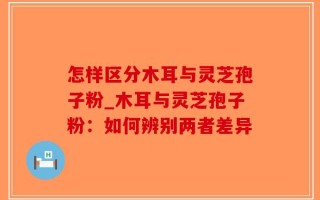 怎样区分木耳与灵芝孢子粉_木耳与灵芝孢子粉：如何辨别两者差异