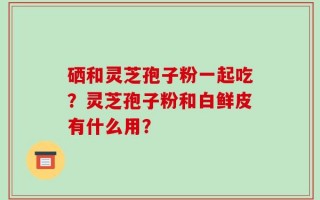 硒和灵芝孢子粉一起吃？灵芝孢子粉和白鲜皮有什么用？