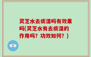 灵芝水去痰湿吗有效果吗(灵芝水有去痰湿的作用吗？功效如何？)