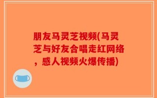 朋友马灵芝视频(马灵芝与好友合唱走红网络，感人视频火爆传播)