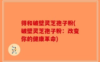 得和破壁灵芝孢子粉(破壁灵芝孢子粉：改变你的健康革命)