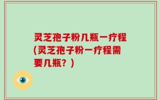 灵芝孢子粉几瓶一疗程(灵芝孢子粉一疗程需要几瓶？)