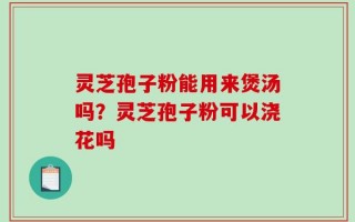 灵芝孢子粉能用来煲汤吗？灵芝孢子粉可以浇花吗