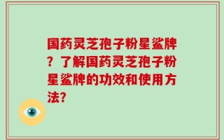 国药灵芝孢子粉星鲨牌？了解国药灵芝孢子粉星鲨牌的功效和使用方法？